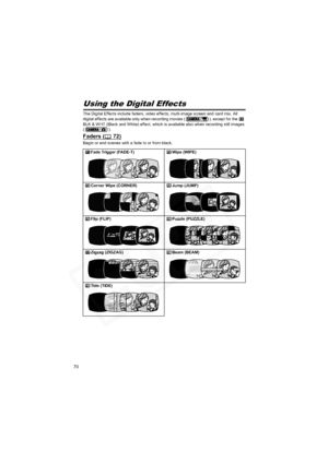 Page 70
70
Using the Digital Effects
The Digital Effects include faders, video effects, multi-image screen and card mix. All 
digital effects are available only when recording movies ( ), except for the   
BLK & WHT (Black and White) effect, which is available also when recording still images 
(). 
Faders ( 72)
Begin or end scenes with a fade to or from black.Fade Trigger (FADE-T) Wipe (WIPE)
Corner Wipe (CORNER) Jump (JUMP)
Flip (FLIP) Puzzle (PUZZLE)
Zigzag (ZIGZAG) Beam (BEAM)
Tide (TIDE)  