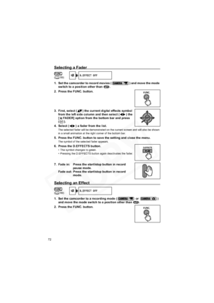 Page 72
72
Selecting a Fader
1. Set the camcorder to record movies ( ) and move the mode switch to a position other than  .
2. Press the FUNC. button.
3. First, select ( ) the current  digital effects symbol 
from the left side column and then select ( ) the 
[ FADER] option from the bottom bar and press 
().
4. Select ( ) a fader from the list.
The selected fader will be demonstrated on the current screen and will also be shown 
in a small animation at the right corner of the bottom bar.
5. Press the FUNC....