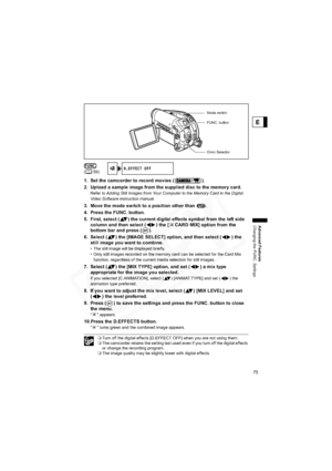 Page 75
75
Advanced Features
Changing the FUNC. Settings
E
1. Set the camcorder to record movies ( ).
2. Upload a sample image from the supplied disc to the memory card.
Refer to Adding Still Images from Your Computer to the Memory Card  in the Digital 
Video Software  instruction manual.
3. Move the mode switch to a p osition other than  .
4. Press the FUNC. button.
5. First, select ( ) the current digi tal effects symbol from the left side 
column and then select ( ) the [ CARD MIX] option from the 
bottom...