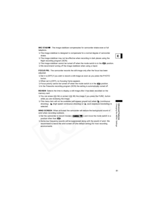 Page 81
81
Advanced Features
Changing the MENU Settings
E
IMG STAB: The image stabilizer compensates for camcorder shake even at full 
telephoto.
 The image stabilizer is designed to compensate for a normal degree of camcorder 
shake. 
 The image stabilizer may not be effective when recording in dark places using the 
Night recording program (SCN).
 The image stabilizer cannot be turned off when the mode switch is in the   position.
 We recommend turning off the image stabilizer when using a tripod.
FOCUS PRI....
