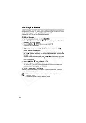 Page 86
86
Dividing a Scene
You can divide your recordings in order to leave only the best parts and later cut out the 
rest. Remember that when you divide scenes in the playlist, you do not affect your original 
recordings allowing you to easily try out different “director cuts”.
Available only with DVD-RW discs recorded in VR mode.
Dividing Scenes
1. Set the camcorder to play movies ( ).
2. From the index screen, select ( ,  ) the scene you want to divide and press the FUNC. button.
3. Select ( ) the...