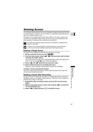Page 87
87
Editing Functions
Disc Options (DVD-RW in VR mode only)
E
Deleting Scenes
You can delete those scenes that you are not interested in keeping. Remember that when 
you delete scenes in the playlist, you do not affect your original recordings allowing you to 
easily try out different “director cuts”.
This option is only available with DVD-RW discs (VIDEO or VR mode). However, with 
DVD-RW discs recorded in VIDEO mode only the last scene can be deleted and only 
while reviewing it immediately after...