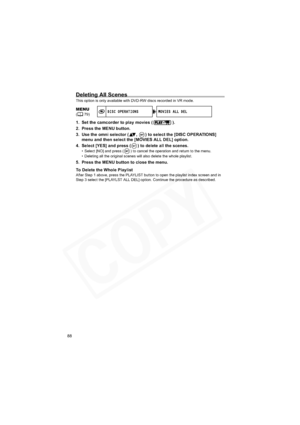 Page 88
88
Deleting All Scenes
This option is only available with DVD-RW discs recorded in VR mode.
1. Set the camcorder to play movies ( ).
2. Press the MENU button.
3. Use the omni selector ( ,  ) to select the [DISC OPERATIONS] menu and then select the [MOVI ES ALL DEL] option.
4. Select [YES] and press ( ) to delete all the scenes.
• Select [NO] and press ( ) to cancel the operation and return to the menu.
• Deleting all the original scenes will also delete the whole playlist.
5. Press the MENU button to...
