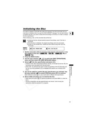 Page 91
91
Editing Functions
Disc Options (DVD-RW in VR mode only)
E
Initializing the Disc
You need to initialize a DVD-RW disc when first inserting it into the camcorder and you 
may have to initialize a disc if you get the “DISC ERROR” me ssage. You can also choose 
to initialize the disc if you wish to erase all the recordings on the disc or in order to change 
the disc specification.
When initializing a disc, all the recorded data will be lost.
 Initializing the disc will permanently erase all recordings,...