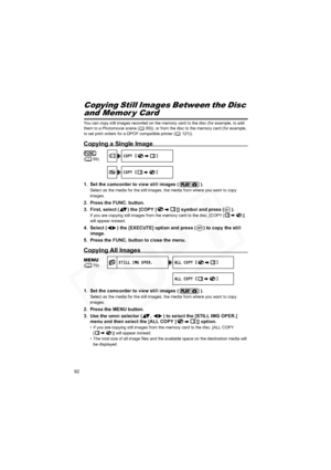 Page 92
92
Still Image Options Copying Still Images Between the Disc 
and Memor y Card
You can copy still images recorded on the memory card to the disc (for example, to add 
them to a Photomovie scene ( 89)), or from the disc to the memory card (for example, 
to set print orders for a DPOF compatible printer ( 121)).
Copying a Single Image
1. Set the camcorder to view still images ( ).
Select as the media for the still images, the media from where you want to copy 
images.
2. Press the FUNC. button.
3. First,...