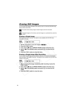 Page 94
94
Erasing Still Images
You can erase still images recorded on the memory card or on the disc (DVD-RW only), 
one at a time or all at once.
Be careful when erasing images. Erased images cannot be recovered.
Protected images on the memory card and images on a protected disc cannot be 
erased.
Erasing a Single Image
Still images recorded on the disc: This option is only available with DVD-RW discs 
recorded in VR mode.
1. Set the camcorder to view still images ( ).
2. Press the FUNC. button.
3. First,...