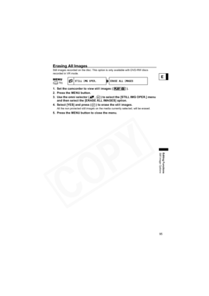 Page 95
95
Editing Functions
Still Image Options
E
Erasing All Images
Still images recorded on the disc: This option is only available with DVD-RW discs 
recorded in VR mode.
1. Set the camcorder to view still images ( ).
2. Press the MENU button.
3. Use the omni selector ( ,  ) to select the [STILL IMG OPER.] menu 
and then select the [ERASE ALL IMAGES] option.
4. Select [YES] and press ( ) to erase the still images.
All the non protected still images on the media currently selected, will be erased.
5. Press...
