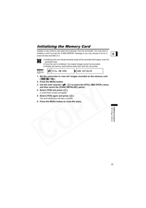 Page 97
97
Editing Functions
Still Image Options
E
Initializing the Memor y Card
Initialize a new memory card when first inserting it into the camcorder. You may have to 
initialize a card if you get the “CARD ERROR” message or you may choose to do so to 
erase all data recorded on it.
Initializing the card will permanently erase all the recorded still images, even the 
protected ones
 Once the card is initialized, the original images cannot be recovered.
 Initialize all memory cards before using them with this...