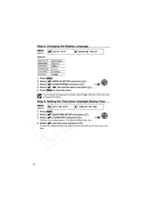 Page 20
20
Step 4: Changing the Display Language
Options
1. Press .
2. Select ( ) [DISPLAY SETUP] and press ( ).
3. Select ( ) [LANGUAGE ] and press ( ).
4. Select ( ,  ) the desired option and press ( ).
5. Press   to close the menu.
If you changed the language by mistake, follow the   mark next to the menu item 
to change the setting.
Step 5: Setting the Time Zone / Daylight Saving Time
1. Press .
2. Select ( ) [DATE/TIME SETUP] and press ( ).
3. Select ( ) [T.ZONE/DST] and press ( ).
The time zone setting...