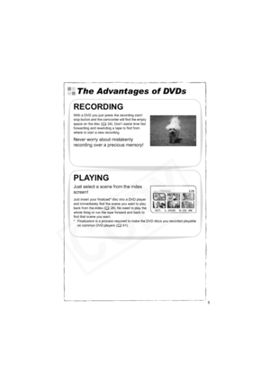 Page 5
5
The Advantages of DVDs
RECORDING
With a DVD you just press the recording start/
stop button and the camcorder will find the empty 
space on the disc ( 24). Don’t waste time fast 
forwarding and rewinding a tape to find from 
where to start a new recording.
Never worry about mistakenly 
recording over a precious memory!
PLAYING
Just select a scene from the index 
screen!
Just insert your finalized* disc into a DVD player 
and immediately find the scene you want to play 
back from the index ( 28). No...