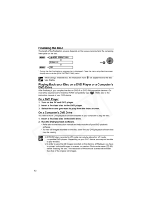 Page 62
62
Finalizing the Disc
The length of the finalization process depends on the scenes recorded and the remaining 
free space on the disc.
* During the disc finalization a progress bar is displayed. Close the menu only after the screen display returns to the [DISC OPERATIONS] menu.
When using a finalized disc, the finalization mark   will appear next to the disc 
type display.
Playing Back your Disc on a DVD Player or a Computer’s 
DVD Drive
After finalizing it, you can play the disc on DVD-R or DVD-RW...
