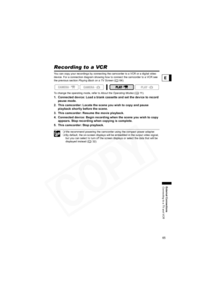 Page 65
65
External Connections
Connecting to a TV and VCR
E
Recording to a VCR
You can copy your recordings by connecting the camcorder to a VCR or a digital video 
device. For a connection diagram showing how to connect the camcorder to a VCR see 
the previous section Playing Back on a TV Screen  (64).
To change the operating mode, refer to  About the Operating Modes (11).
1. Connected device: Load a blank cassette and set the device to record 
pause mode.
2. This camcorder: Locate the scene you wish to copy...