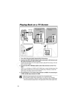 Page 102
102
External Connections
Connecting to a TV and VCR
Playing Back on a TV Screen
1. Turn off all devices before starting the connections.
2. Connect the MTC-100 Multi Cable to the camcorder’s AV terminal and the audio terminals on the TV or VCR.
Connect the white plug to the white audio terminal L (left) and the red plug to the red 
audio terminal R (right).
3. Connect the MTC-100 Multi Cable to the video terminal on the TV or VCR.
If your TV or VCR has an S-VIDEO or (S1)-VIDEO input, connect the black...