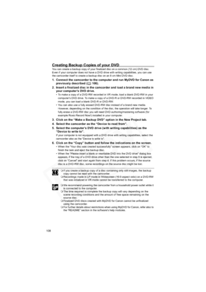 Page 108
108
Creating Backup Copies of your DVD
You can create a backup copy of your finalized disc on a common (12 cm) DVD disc. 
Even if your computer does not have a DVD drive with writing capabilities, you can use 
the camcorder itself to create a backup disc on an 8 cm Mini DVD disc.
1. Connect the camcorder to the computer and run MyDVD for Canon as previously described ( 106).
2. Insert a finalized disc in the camcorder and load a brand new media in  your computer’s DVD drive.
• To make a copy of a DVD-RW...