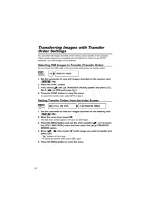 Page 112
112
Transferring Images with Transfer
Order Settings
You can select still images recorded on the memory card to transfer to the computer. 
These transfer settings are compatible with the Digital Print Order Format (DPOF) 
standards. Up to 998 images can be selected.
Selecting Still Images to Transfer (Transfer Order)
Do not connect the USB cable to the camcorder while setting the transfer orders.
1. Set the camcorder to view still images recorded on the memory card (/).
2. Press the FUNC. button....