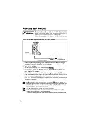 Page 114
114
PrintingPrinting Still Images
Connecting the Camcorder to the Printer
1. Make sure that the memory card or disc containing the still images you want to print is loaded in the camcorder.
2. Turn on the printer.
3. Set the camcorder to view still images ( ).
4. Select as the media for the still  images, the media from where you 
want to print the images.
5. Connect the camcorder to the printer using the supplied USB cable.
•    appears and changes to  . The symbol will not appear if the memory card or...