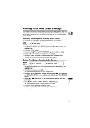 Page 121
121
Printing
E
Printing with Print Order Settings
You can select still images for printing and set the number of copies desired. These print 
order settings are compatible with the Digital Print Order Format (DPOF) standards and 
can be used for printing on DPOF compatible printers ( 114). Up to 998 still images 
can be selected.
Selecting Still Images for Printing (Print Order)
Do not connect the USB cable to the camcorder while setting the print orders.
1. Set the camcorder to view still images...