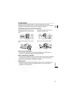 Page 127
127
Trouble?
E
Condensation
Moving the camcorder rapidly between hot and cold temperatures may cause 
condensation (water droplets) to form on its internal surfaces. Stop using the camcorder if 
condensation is detected. Continued use may damage the camcorder.
Condensation may form in the following cases:
How to avoid condensation:
Unload the disc, place the camcorder in an airtight plastic bag and let it adjust to 
temperature changes slowly before removing it from the bag.
When condensation is...