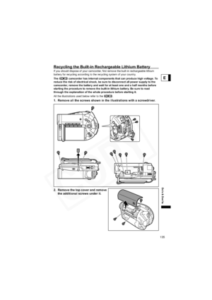 Page 135
135
Do’s & Don’ts
E
Recycling the Built-in Rechargeable Lithium Battery 
If you should dispose of your camcorder, first remove the built-in rechargeable lithium 
battery for recycling according to the recycling system of your country.
The   camcorder has internal components that can produce high voltage. To 
reduce the risk of electrical shock, be sure to disconnect all power supply to the 
camcorder, remove the battery and wait for at least one and a half months before 
starting the procedure to remove...