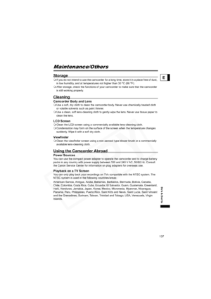 Page 137
137
Do’s & Don’ts
E
Maintenance/Others
Storage
If you do not intend to use the camcorder for a long time, store it in a place free of dust, 
in low humidity, and at temperatures not higher than 30  °C (86  °F).
 After storage, check the functions of your camcorder to make sure that the camcorder 
is still working properly.
Cleaning
Camcorder Bo dy and LensUse a soft, dry cloth to clean the camcorder body. Never use chemically treated cloth 
or volatile solvents such as paint thinner.
 Use a clean, soft...