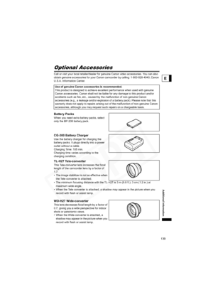 Page 139
139
Additional Information
E
Optional Accessories
Call or visit your local retailer/dealer for genuine Canon video accessories. You can also 
obtain genuine accessories for your Canon camcorder by calling: 1-800-828-4040, Canon 
U.S.A. Information Center.
Battery Packs
When you need extra battery packs, select 
only the BP-208 battery pack.
CG-300 Battery Charger
Use the battery charger for charging the 
battery packs. It plugs directly into a power 
outlet without a cable.
Charging Time: 105 min....