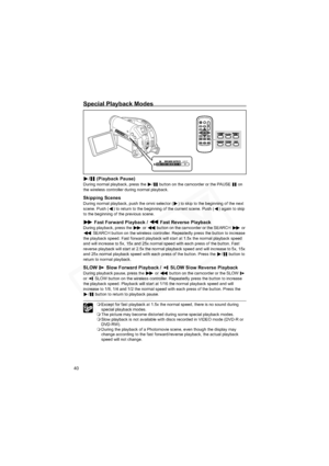 Page 40
40
Special Playback Modes
/  (Playback Pause)During normal playback, press the  /  button on the camcorder or the PAUSE   on 
the wireless controller during normal playback.
Skipping ScenesDuring normal playback, push the omni selector ( ) to skip to the beginning of the next 
scene. Push ( ) to return to the beginning of the current scene. Push ( ) again to skip 
to the beginning of the previous scene.
 Fast Forward Playback /   Fast Reverse PlaybackDuring playback, press the   or   button on the...