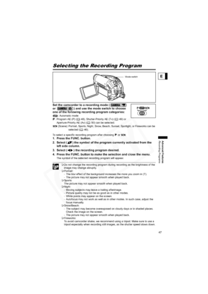 Page 47
47
Advanced Features
Recording Programs
E
Selecting the Recording Program
Set the camcorder to a recording mode (  
or  ) and use the mode switch to choose 
one of the following recording program categories:
: Automatic mode
: Program AE (P) ( 48), Shutter-Priority AE (Tv) ( 49) or 
Aperture-Priority AE (Av) ( 50) can be selected. (Scene): Portrait, Sports, Night, Snow, Beach, Sunset, Spotlight, or Fireworks can be  selected ( 46).
To select a specific recording program after choosing   or  :
1. Press...