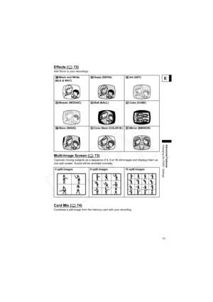 Page 71
71
Advanced Features
Changing the FUNC. Settings
E
Effects ( 72)
Add flavor to your recordings.
Multi-Image Screen ( 73)
Captures moving subjects as a sequence of 4, 9 or 16 still images and displays them as 
one split screen. Sound will be recorded normally.
Card Mix ( 74)
Combines a still image from the memory card with your recording.Black and White 
(BLK & WHT) Sepia (SEPIA) Art (ART)
Mosaic (MOSAIC) Ball (BALL) Cube (CUBE)
Wave (WAVE)
Color Mask (COLOR M.)Mirror (MIRROR)
4 split images 9 split...