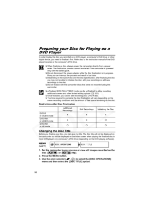 Page 98
98
Disc FinalizationPreparing your Disc for Playing on a 
DVD Player
In order to play the disc you recorded on a DVD player, a computer’s DVD drive or other 
digital device, you need to finalize it first. Refer also to the instruction manual of the DVD 
player/recorder or the computer’s DVD drive.
When finalizing a disc, always power the camcorder directly from a power 
outlet. The finalization process cannot be started if the camcorder is powered 
only with the battery pack.
 Do not disconnect the...