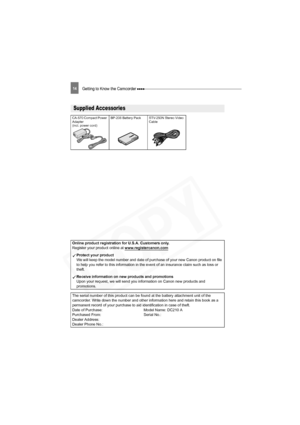Page 14
14Getting to Know the Camcorder 
Getting to Know the Camcorder
Supplied Accessories
CA-570 Compact Power 
Adapter 
(incl. power cord)BP-208 Battery Pack STV-250N Stereo Video 
Cable
Online product registration for U.S.A. Customers only.
Register your product online at  www.registercanon.com
Protect your product
We will keep the model number and date of purchase of your new Canon product on file 
to help you refer to this information in the event of an insurance claim such as loss or 
theft.
Receive...