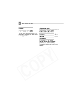 Page 42
Menu Options Lists 42
You can verify the current version of the 
camcorder’s firmware. This menu option 
is usually grayed out.
Date/Time SetupDATE/TIME SETUP
[Y.M.D (2007.1.1 AM 12:00)], 
[M.D,Y (JAN. 1, 2007 12:00 AM)], 
[D.M.Y (1.JAN.2007 12:00 AM)]
Changes the date format for on-screen 
displays.
FIRMWARE
T.ZONE/DST ( 26)
DATE/ TI ME ( 27)
DATE FORMAT
D121C_NTSC-E.book  Page 42  T hursday, January 11, 2007  2:46 PM  