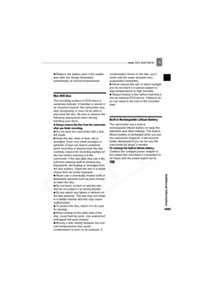 Page 73
 Do’s and Don’ts73
Additional Information
 
  Replace the battery pack if the usable 
time after full charge diminishes 
substantially at normal temperatures.
Mini DVD Disc
The recording surface of DVD discs is 
extremely delicate. If handled or stored in 
an incorrect manner, the camcorder may 
stop recognizing or may not be able to 
play back the disc. Be sure to observe the 
following precautions when storing/
handling your discs.
 
 
Always remove the disc from the camcorder 
after you finish...