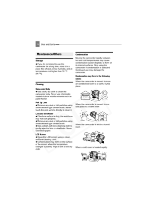 Page 74
74Do’s and Don’ts 
Storage
 
  If you do not intend to use the 
camcorder for a long time, store it in a 
place free of dust, in low humidity, and at 
temperatures not higher than 30 °C 
(86 °F).
Cleaning
Camcorder Body
 
  Use a soft, dry cloth to clean the 
camcorder body. Never use chemically 
treated cloth or volatile solvents such as 
paint thinner.
Pick Up Lens
 
  Remove any dust or dirt particles using 
a non-aerosol type blower brush. Never 
touch the pick up lens directly to clean it.
Lens and...