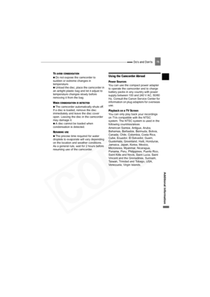 Page 75
 Do’s and Don’ts75
Additional Information
TO AVOID CONDENSATION 
 
  Do not expose the camcorder to 
sudden or extreme changes in 
temperature.
 
  Unload the disc, place the camcorder in 
an airtight plastic bag and let it adjust to 
temperature changes slowly before 
removing it from the bag.
WHEN CONDENSATION IS DETECTED 
 
  The camcorder automatically shuts off. 
If a disc is loaded, remove the disc 
immediately and leave the disc cover 
open. Leaving the disc in the camcorder 
may damage it.
 
  A...