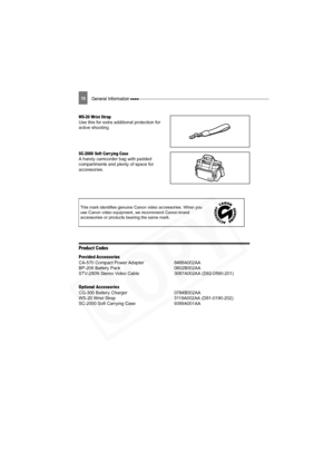 Page 78
78General Information 
WS-20 Wrist StrapUse this for extra additional protection for 
active shooting.
SC-2000 Soft Carr ying CaseA handy camcorder bag with padded 
compartments and plenty of space for 
accessories.
Product Codes
Provided Accessories
CA-570 Compact Power Adapter  8468A002AA
BP-208 Battery Pack 0802B002AA
STV-250N Stereo Video Cable 3067A002AA (D82-0590-201)
Optional Accessories
CG-300 Battery Charger 0784B002AA
WS-20 Wrist Strap 3118A002AA (D81-0190-202)
SC-2000 Soft Carrying Case...