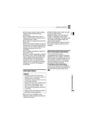 Page 101 Do’s and Don’ts101
Additional Information
E
   Do not leave memory cards in places 
subject to high humidity and high 
temperature.
   Do not disassemble, bend, drop, or 
subject memory cards to shocks and do 
not expose them to water.
   Do not touch or expose the terminals to 
dust or dirt.
   Check the direction before inserting the 
memory card. Forcing a memory card into 
the slot if it is not correctly oriented may 
damage the memory card or the 
camcorder.
   Do not attach any labels or stickers...