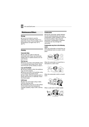 Page 102102Do’s and Don’ts 
Storage
   If you do not intend to use the 
camcorder for a long time, store it in a 
place free of dust, in low humidity, and at 
temperatures not higher than 30°C 
(86°F).
Cleaning
Camcorder Body
   Use a soft, dry cloth to clean the 
camcorder body. Never use chemically 
treated cloth or volatile solvents such as 
paint thinner.
Pick Up Lens
   Remove any dust or dirt particles using 
a non-aerosol type blower brush. Never 
touch the pick up lens directly to clean it.
Lens and...