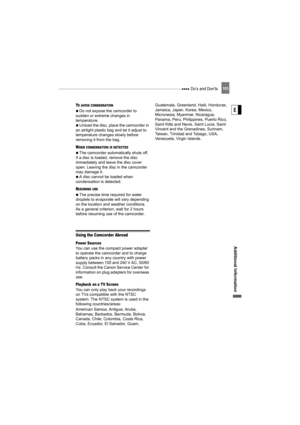 Page 103 Do’s and Don’ts103
Additional Information
E
TO AVOID CONDENSATION 
   Do not expose the camcorder to 
sudden or extreme changes in 
temperature.
   Unload the disc, place the camcorder in 
an airtight plastic bag and let it adjust to 
temperature changes slowly before 
removing it from the bag.
WHEN CONDENSATION IS DETECTED 
   The camcorder automatically shuts off. 
If a disc is loaded, remove the disc 
immediately and leave the disc cover 
open. Leaving the disc in the camcorder 
may damage it.
   A...