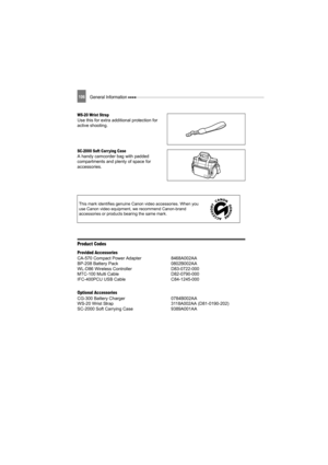 Page 106106General Information 
WS-20 Wrist StrapUse this for extra additional protection for 
active shooting.
SC-2000 Soft Carr ying CaseA handy camcorder bag with padded 
compartments and plenty of space for 
accessories.
Product Codes
Provided Accessories
CA-570 Compact Power Adapter  8468A002AA
BP-208 Battery Pack 0802B002AA
WL-D86 Wireless Controller D83-0722-000
MTC-100 Multi Cable D82-0790-000
IFC-400PCU USB Cable C84-1245-000
Optional Accessories
CG-300 Battery Charger 0784B002AA
WS-20 Wrist Strap...