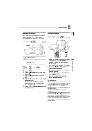 Page 35 Playback
Basic Functions
E
35
Adjusting the Volume
The camcorder plays the sound with the 
built-in speaker. The volume will be 
muted when you close the LCD panel.
1Press .
2Select ( ) [SYSTEM SETUP] and 
press ( ).
3Select ( ) [VOLUME] and press 
().
4Adjust ( ) the volume as desired 
and press ( ).
To turn off the volume completely, 
keep pressing ( ) until the volume 
icon changes to  .
5Press   to save the setting and 
close the menu.
Viewing Still Images
1Move the power switch to ON, then 
slide...