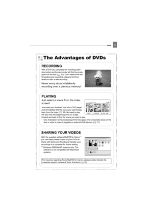 Page 55
5
The Advantages of DVDs
RECORDING
With a DVD you just press the recording start/
stop button and the camcorder will find the empty 
space on the disc ( 30). Don’t waste time fast 
forwarding and rewinding a tape to find from 
where to start a new recording.
Never worry about mistakenly 
recording over a precious memory!
PLAYING
Just select a scene from the index 
screen!
Just insert your finalized* disc into a DVD player 
and immediately find the scene you want to play 
back from the index ( 33). No...