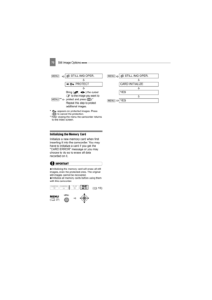 Page 70Still Image Options 70
*  appears on protected images. Press 
( ) to cancel the protection.
**After closing the menu the camcorder returns 
to the index screen.
Initializing the Memor y Card
Initialize a new memory card when first 
inserting it into the camcorder. You may 
have to initialize a card if you get the 
“CARD ERROR” message or you may 
choose to do so to erase all data 
recorded on it.
IMPORTANT
   Initializing the memory card will erase all still 
images, even the protected ones. The original...