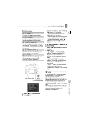 Page 83 Connecting to a Computer
External Connections
E
83
Transferring Images
1Select ( ) a transfer option.
2Press .[ ALL IMAGES] [ NEW IMAGES] 
[ TRANSFER ORDERS]:
• The images are transferred and 
displayed on the computer.
• The camcorder returns to the transfer 
menu once the transfer is complete.
• To cancel the transfer, select ( ) 
[CANCEL] and press ( ) or press 
.
IF YOU SELECT [ SELECT & TRANSFER] OR 
[ WALLPAPER] 
3Select ( ) the image you wish to 
transfer.
4Press .
• [ SELECT & TRANSFER]: The...