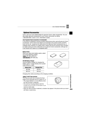 Page 113 General Information11 3
Additional Information
Call or visit your local retailer/dealer for genuine Canon video accessories. You can 
also obtain genuine accessories for your Canon camcorder by calling: 
1-800-828-4040, Canon U.S.A. Information Center.
Batter y PacksWhen you need extra battery packs, select 
one of the following models: 
 BP-208 or BP-214.
 BP-208 only.
CG-300 Batter y ChargerUse the battery charger for charging the 
battery packs. It plugs directly into a power 
outlet without a...