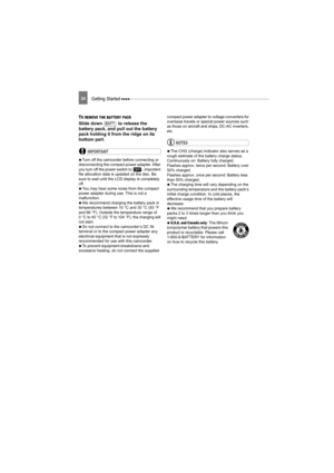 Page 24Getting Started 24
TO REMOVE THE BATTERY PACK 
Slide down   to release the 
battery pack, and pull out the battery 
pack holding it from the ridge on its 
bottom part.
IMPORTANT
   Turn off the camcorder before connecting or 
disconnecting the compact power adapter. After 
you turn off the power switch to  , important 
file allocation data is updated on the disc. Be 
sure to wait until the LCD display is completely 
off.
   You may hear some noise from the compact 
power adapter during use. This is not a...