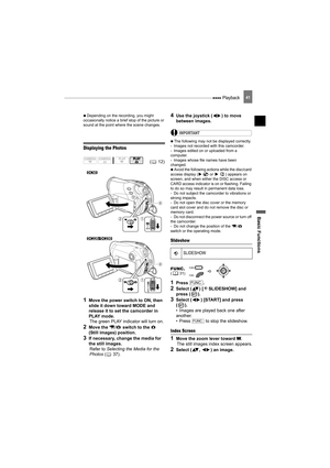 Page 41 Playback
Basic Functions
41
   Depending on the recording, you might 
occasionally notice a brief stop of the picture or 
sound at the point where the scene changes.
Displaying the Photos
1Move the power switch to ON, then 
slide it down toward MODE and 
release it to set the camcorder in 
PLAY mode.
The green PLAY indicator will turn on.
2Move the  /  switch to the   
(Still images) position.
3If necessary, change the media for 
the still images.
Refer to Selecting the Media for the 
Photos ( 37).
4Use...