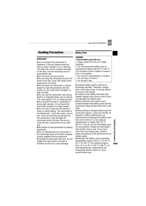 Page 107 Do’s and Don’ts107
Additional Information
Do’s and Don’ts
Camcorder
   Do not subject the camcorder to 
vibrations or strong impacts while the 
DISC access indicator is on or flashing. 
The data may not be correctly recorded 
on the disc, and the recording may be 
permanently lost.
   Do not touch the pick up lens.
   Do not carry the camcorder by the LCD 
panel or the disc cover. Be careful when 
closing the LCD panel.
   Do not leave the camcorder in places 
subject to high temperatures (like the...