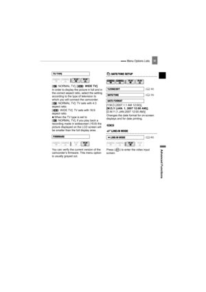 Page 51 Menu Options Lists
Advanced Functions
51
[  NORMAL TV], [ WIDE TV]
In order to display the picture in full and in 
the correct aspect ratio, select the setting 
according to the type of television to 
which you will connect the camcorder.
[ NORMAL TV]: TV sets with 4:3 
aspect ratio.
[ WIDE TV]: TV sets with 16:9 
aspect ratio.
   When the TV type is set to 
[ NORMAL TV], if you play back a 
recording made in widescreen (16:9) the 
picture displayed on the LCD screen will 
be smaller than the full...