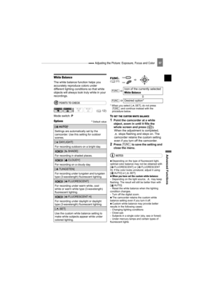 Page 57 Adjusting the Picture: Exposure, Focus and Color
Advanced Functions
57
White Balance
The white balance function helps you 
accurately reproduce colors under 
different lighting conditions so that white 
objects will always look truly white in your 
recordings.
POINTS TO CHECK
Mode switch: P
Options Default value
* When you select [ SET], do not press 
 and continue instead with the 
procedure below.
TO SET THE CUSTOM WHITE BALANCE 
1Point the camcorder at a white 
object, zoom in until it fills the...