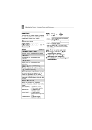 Page 58Adjusting the Picture: Exposure, Focus and Color 58
Image Effects
You can use the image effects to change 
the color saturation and contrast to record 
images with special color effects.
POINTS TO CHECK
Mode switch: P
Options Default value
* When you select [  CUSTOM], do not 
press   and continue instead with the 
procedure below.
 TO SET THE CUSTOM IMAGE EFFECT 
1Press ( ) and select ( ) the 
custom setting options.
2Adjust ( ) each setting as 
desired and then press ( ) .
3Press   to save the setting...